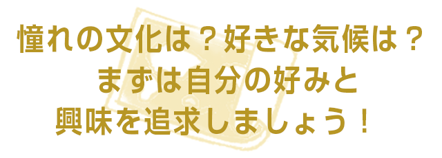 憧れの文化は？好きな気候は？まずは自分の好みと興味を追求しましょう！