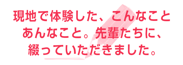 現地で体験した、こんなこと、あんなこと。先輩たちに、綴っていただきました。